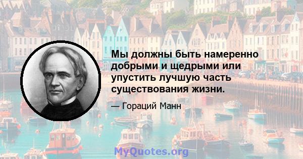 Мы должны быть намеренно добрыми и щедрыми или упустить лучшую часть существования жизни.