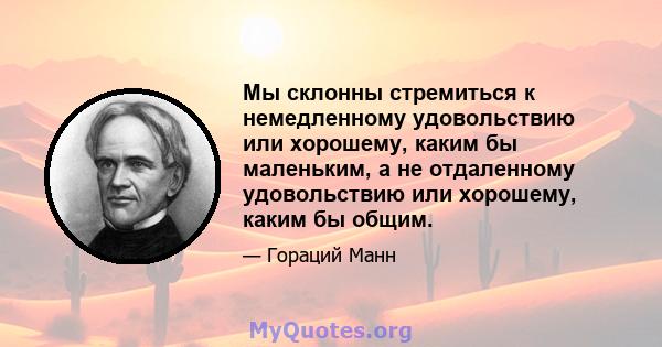 Мы склонны стремиться к немедленному удовольствию или хорошему, каким бы маленьким, а не отдаленному удовольствию или хорошему, каким бы общим.