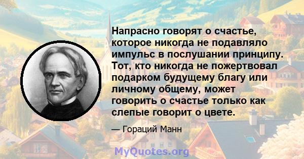 Напрасно говорят о счастье, которое никогда не подавляло импульс в послушании принципу. Тот, кто никогда не пожертвовал подарком будущему благу или личному общему, может говорить о счастье только как слепые говорит о