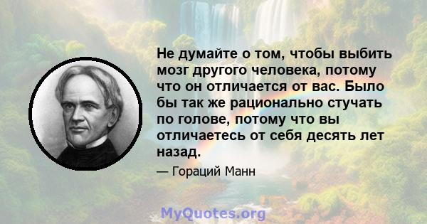 Не думайте о том, чтобы выбить мозг другого человека, потому что он отличается от вас. Было бы так же рационально стучать по голове, потому что вы отличаетесь от себя десять лет назад.