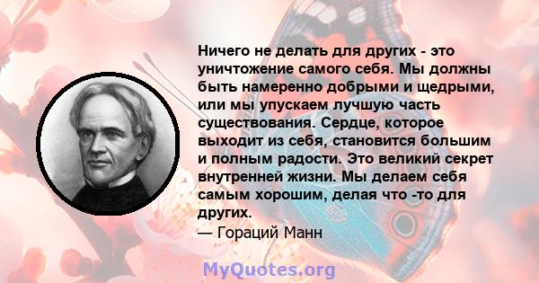 Ничего не делать для других - это уничтожение самого себя. Мы должны быть намеренно добрыми и щедрыми, или мы упускаем лучшую часть существования. Сердце, которое выходит из себя, становится большим и полным радости.