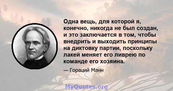 Одна вещь, для которой я, конечно, никогда не был создан, и это заключается в том, чтобы внедрить и выходить принципы на диктовку партии, поскольку лакей меняет его ливрею по команде его хозяина.