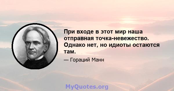 При входе в этот мир наша отправная точка-невежество. Однако нет, но идиоты остаются там.