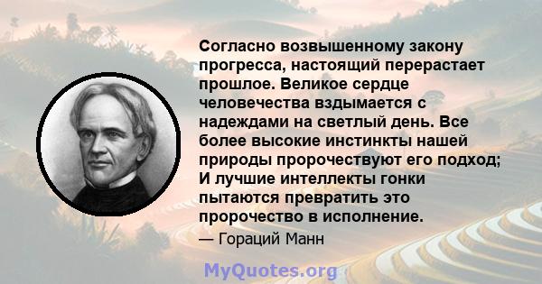 Согласно возвышенному закону прогресса, настоящий перерастает прошлое. Великое сердце человечества вздымается с надеждами на светлый день. Все более высокие инстинкты нашей природы пророчествуют его подход; И лучшие