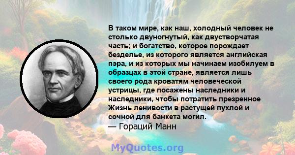 В таком мире, как наш, холодный человек не столько двуногнутый, как двустворчатая часть; и богатство, которое порождает безделье, из которого является английская пэра, и из которых мы начинаем изобилуем в образцах в