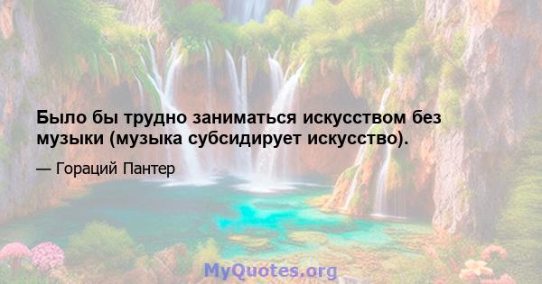 Было бы трудно заниматься искусством без музыки (музыка субсидирует искусство).