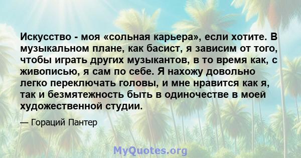 Искусство - моя «сольная карьера», если хотите. В музыкальном плане, как басист, я зависим от того, чтобы играть других музыкантов, в то время как, с живописью, я сам по себе. Я нахожу довольно легко переключать головы, 