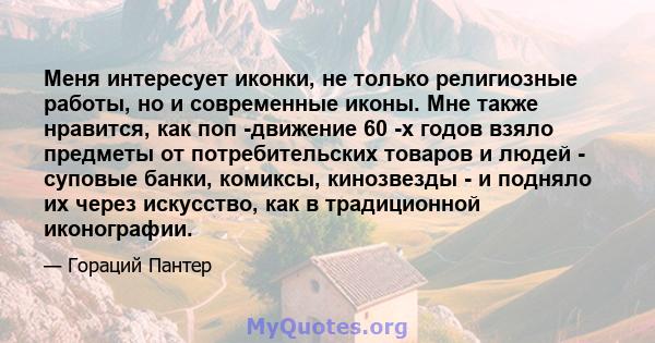 Меня интересует иконки, не только религиозные работы, но и современные иконы. Мне также нравится, как поп -движение 60 -х годов взяло предметы от потребительских товаров и людей - суповые банки, комиксы, кинозвезды - и