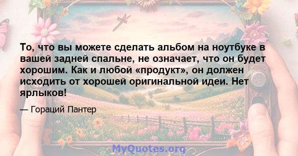 То, что вы можете сделать альбом на ноутбуке в вашей задней спальне, не означает, что он будет хорошим. Как и любой «продукт», он должен исходить от хорошей оригинальной идеи. Нет ярлыков!