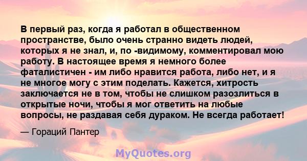 В первый раз, когда я работал в общественном пространстве, было очень странно видеть людей, которых я не знал, и, по -видимому, комментировал мою работу. В настоящее время я немного более фаталистичен - им либо нравится 