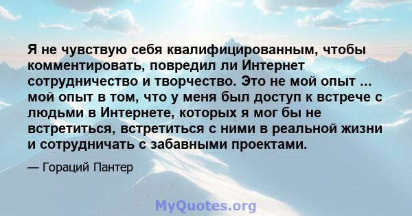 Я не чувствую себя квалифицированным, чтобы комментировать, повредил ли Интернет сотрудничество и творчество. Это не мой опыт ... мой опыт в том, что у меня был доступ к встрече с людьми в Интернете, которых я мог бы не 