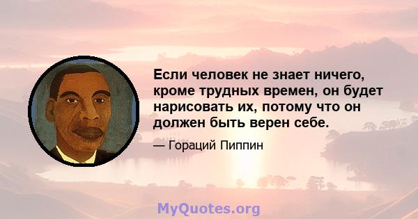 Если человек не знает ничего, кроме трудных времен, он будет нарисовать их, потому что он должен быть верен себе.