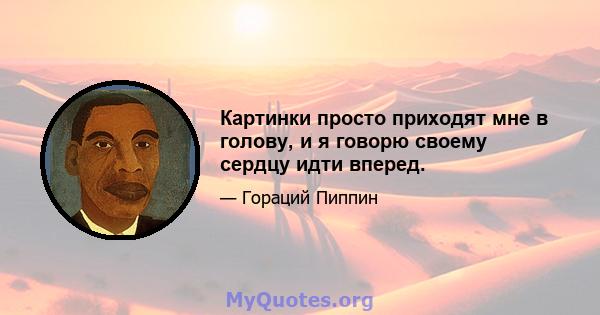 Картинки просто приходят мне в голову, и я говорю своему сердцу идти вперед.