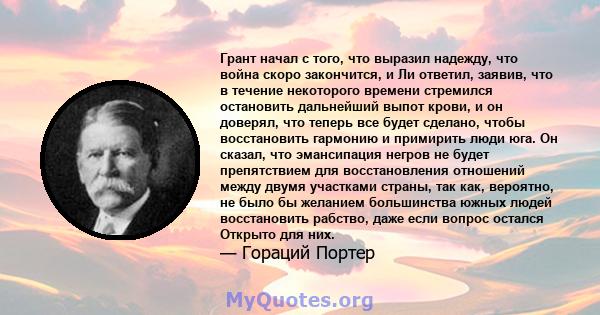 Грант начал с того, что выразил надежду, что война скоро закончится, и Ли ответил, заявив, что в течение некоторого времени стремился остановить дальнейший выпот крови, и он доверял, что теперь все будет сделано, чтобы