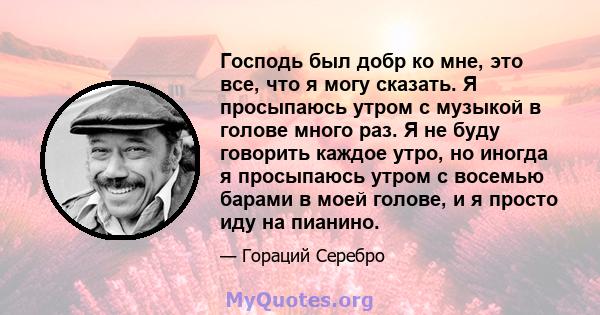 Господь был добр ко мне, это все, что я могу сказать. Я просыпаюсь утром с музыкой в ​​голове много раз. Я не буду говорить каждое утро, но иногда я просыпаюсь утром с восемью барами в моей голове, и я просто иду на