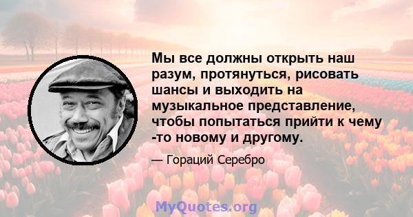 Мы все должны открыть наш разум, протянуться, рисовать шансы и выходить на музыкальное представление, чтобы попытаться прийти к чему -то новому и другому.