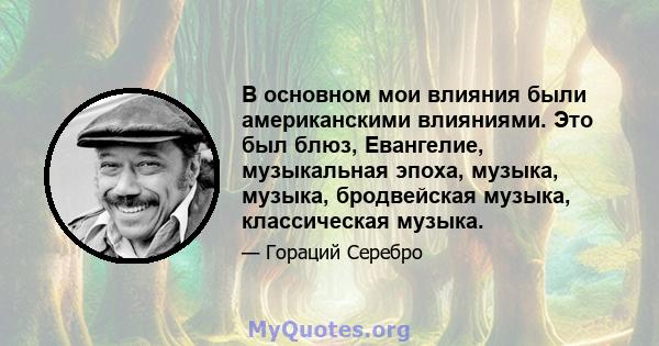 В основном мои влияния были американскими влияниями. Это был блюз, Евангелие, музыкальная эпоха, музыка, музыка, бродвейская музыка, классическая музыка.