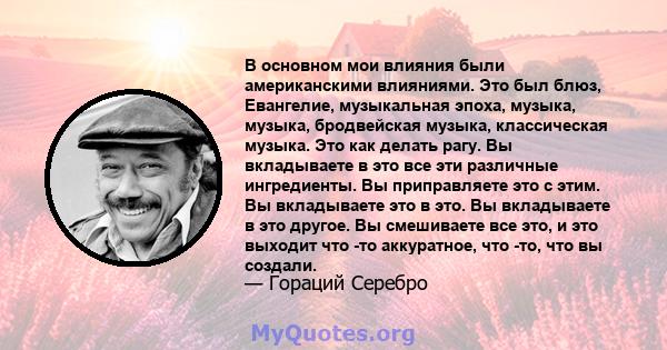 В основном мои влияния были американскими влияниями. Это был блюз, Евангелие, музыкальная эпоха, музыка, музыка, бродвейская музыка, классическая музыка. Это как делать рагу. Вы вкладываете в это все эти различные