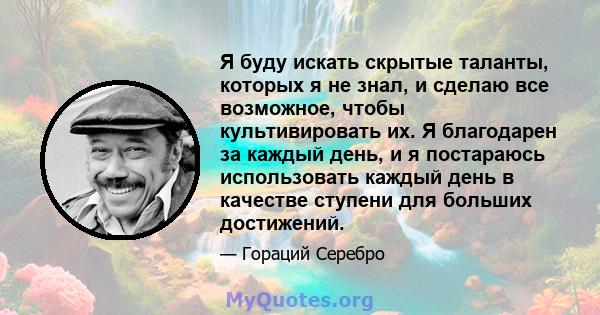 Я буду искать скрытые таланты, которых я не знал, и сделаю все возможное, чтобы культивировать их. Я благодарен за каждый день, и я постараюсь использовать каждый день в качестве ступени для больших достижений.