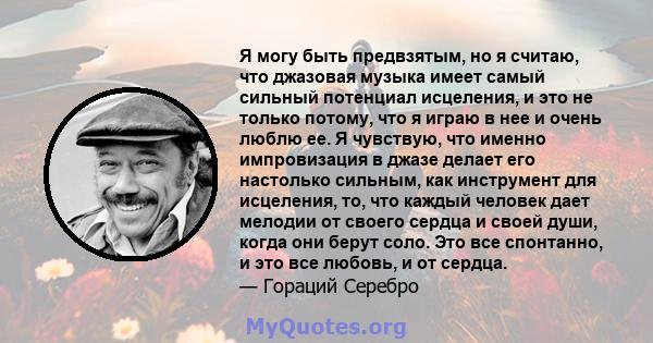 Я могу быть предвзятым, но я считаю, что джазовая музыка имеет самый сильный потенциал исцеления, и это не только потому, что я играю в нее и очень люблю ее. Я чувствую, что именно импровизация в джазе делает его