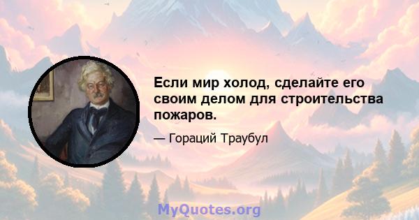 Если мир холод, сделайте его своим делом для строительства пожаров.