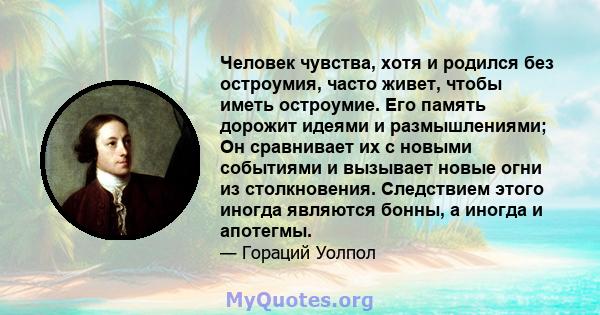 Человек чувства, хотя и родился без остроумия, часто живет, чтобы иметь остроумие. Его память дорожит идеями и размышлениями; Он сравнивает их с новыми событиями и вызывает новые огни из столкновения. Следствием этого