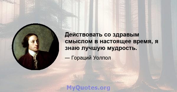 Действовать со здравым смыслом в настоящее время, я знаю лучшую мудрость.