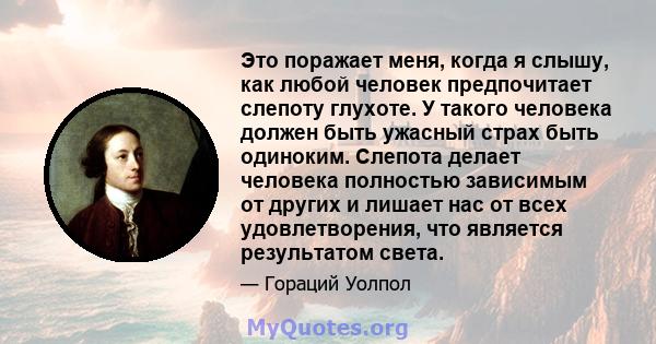 Это поражает меня, когда я слышу, как любой человек предпочитает слепоту глухоте. У такого человека должен быть ужасный страх быть одиноким. Слепота делает человека полностью зависимым от других и лишает нас от всех