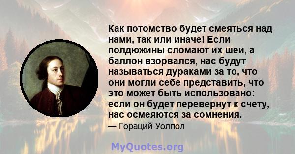 Как потомство будет смеяться над нами, так или иначе! Если полдюжины сломают их шеи, а баллон взорвался, нас будут называться дураками за то, что они могли себе представить, что это может быть использовано: если он