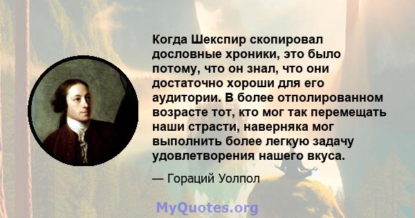 Когда Шекспир скопировал дословные хроники, это было потому, что он знал, что они достаточно хороши для его аудитории. В более отполированном возрасте тот, кто мог так перемещать наши страсти, наверняка мог выполнить