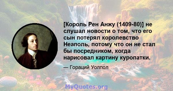 [Король Рен Анжу (1409-80)] не слушал новости о том, что его сын потерял королевство Неаполь, потому что он не стал бы посредником, когда нарисовал картину куропатки.