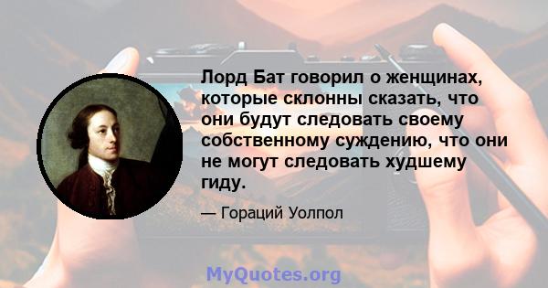 Лорд Бат говорил о женщинах, которые склонны сказать, что они будут следовать своему собственному суждению, что они не могут следовать худшему гиду.