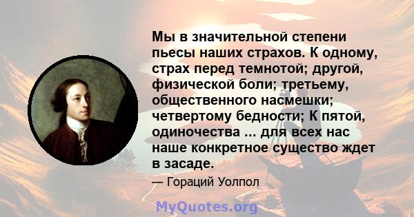 Мы в значительной степени пьесы наших страхов. К одному, страх перед темнотой; другой, физической боли; третьему, общественного насмешки; четвертому бедности; К пятой, одиночества ... для всех нас наше конкретное