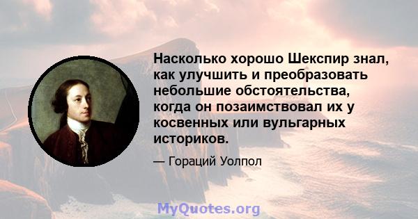 Насколько хорошо Шекспир знал, как улучшить и преобразовать небольшие обстоятельства, когда он позаимствовал их у косвенных или вульгарных историков.