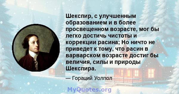 Шекспир, с улучшенным образованием и в более просвещенном возрасте, мог бы легко достичь чистоты и коррекции расина; Но ничто не приведет к тому, что расин в варварском возрасте достиг бы величия, силы и природы