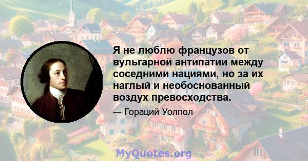 Я не люблю французов от вульгарной антипатии между соседними нациями, но за их наглый и необоснованный воздух превосходства.