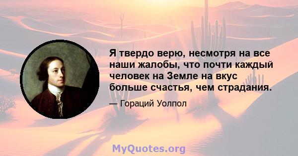 Я твердо верю, несмотря на все наши жалобы, что почти каждый человек на Земле на вкус больше счастья, чем страдания.