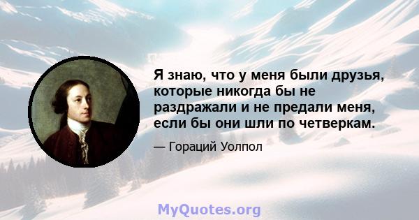 Я знаю, что у меня были друзья, которые никогда бы не раздражали и не предали меня, если бы они шли по четверкам.