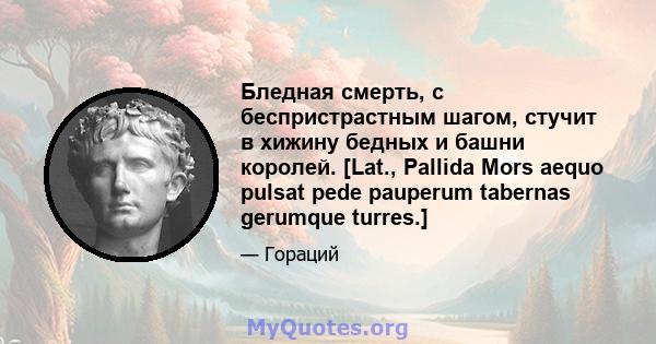 Бледная смерть, с беспристрастным шагом, стучит в хижину бедных и башни королей. [Lat., Pallida Mors aequo pulsat pede pauperum tabernas gerumque turres.]