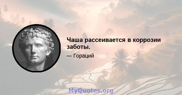 Чаша рассеивается в коррозии заботы.