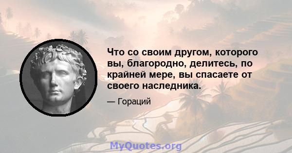 Что со своим другом, которого вы, благородно, делитесь, по крайней мере, вы спасаете от своего наследника.