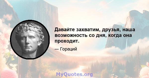 Давайте захватим, друзья, наша возможность со дня, когда она проходит.