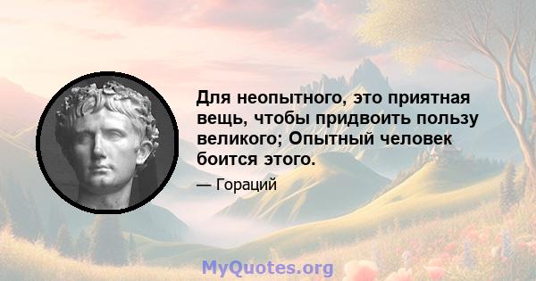 Для неопытного, это приятная вещь, чтобы придвоить пользу великого; Опытный человек боится этого.