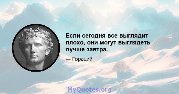 Если сегодня все выглядит плохо, они могут выглядеть лучше завтра.