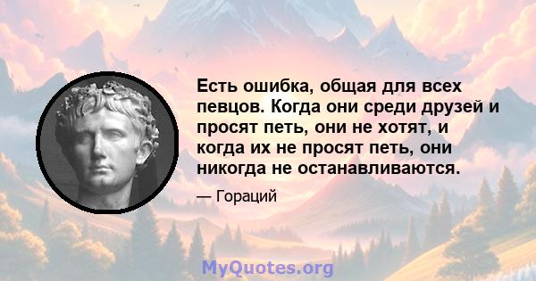 Есть ошибка, общая для всех певцов. Когда они среди друзей и просят петь, они не хотят, и когда их не просят петь, они никогда не останавливаются.