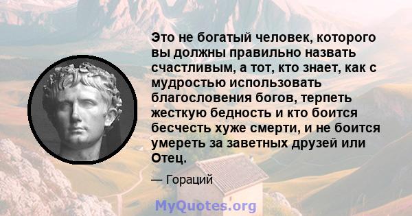 Это не богатый человек, которого вы должны правильно назвать счастливым, а тот, кто знает, как с мудростью использовать благословения богов, терпеть жесткую бедность и кто боится бесчесть хуже смерти, и не боится