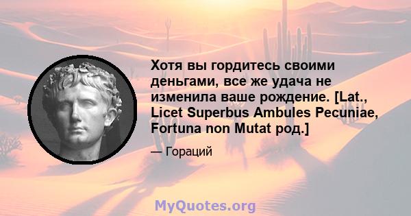 Хотя вы гордитесь своими деньгами, все же удача не изменила ваше рождение. [Lat., Licet Superbus Ambules Pecuniae, Fortuna non Mutat род.]