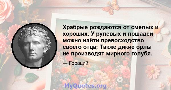 Храбрые рождаются от смелых и хороших. У рулевых и лошадей можно найти превосходство своего отца; Также дикие орлы не производят мирного голубя.