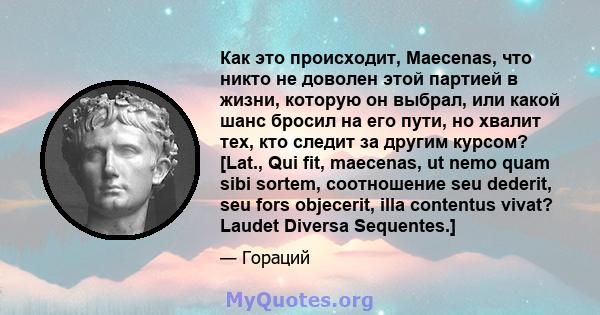 Как это происходит, Maecenas, что никто не доволен этой партией в жизни, которую он выбрал, или какой шанс бросил на его пути, но хвалит тех, кто следит за другим курсом? [Lat., Qui fit, maecenas, ut nemo quam sibi