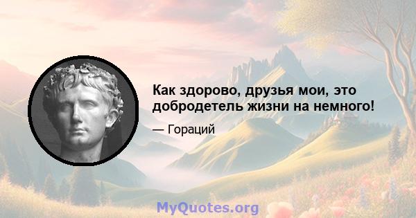 Как здорово, друзья мои, это добродетель жизни на немного!